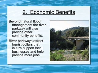 2.  Economic Benefits Beyond natural flood management the river parkway will also provide other community benefits.  River parkways attract tourist dollars that  in turn support local businesses and help provide more jobs. 