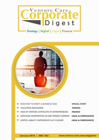 Venture Care
D i g e s t
Strategy | |Digital Legal | Finance
January 2018 | INR 150/- www.venture-care.com/magazine
ROAD MAP TO DRAFT A BUSINESS PLAN
SIMPLIFIED INFORMATION ON ONE PERSON COMPANY
VALUATION DISCOVERED
LIMITED LIABILITY PARTNERSHIP (LLP) CLOSURE
FAQS BY VENTURE CAPITALISTS TO ENTREPRENEURS
SPECIAL STORY
LEGAL & COMPLIANCES
FINANCE
LEGAL & COMPLIANCES
FINANCE
 