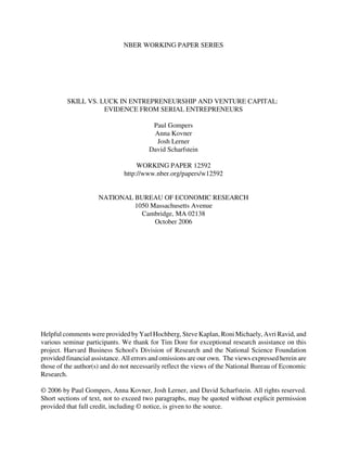 NBER WORKING PAPER SERIES




         SKILL VS. LUCK IN ENTREPRENEURSHIP AND VENTURE CAPITAL:
                    EVIDENCE FROM SERIAL ENTREPRENEURS

                                         Paul Gompers
                                         Anna Kovner
                                          Josh Lerner
                                        David Scharfstein

                                    WORKING PAPER 12592
                               http://www.nber.org/papers/w12592


                     NATIONAL BUREAU OF ECONOMIC RESEARCH
                              1050 Massachusetts Avenue
                                Cambridge, MA 02138
                                    October 2006




Helpful comments were provided by Yael Hochberg, Steve Kaplan, Roni Michaely, Avri Ravid, and
various seminar participants. We thank for Tim Dore for exceptional research assistance on this
project. Harvard Business School's Division of Research and the National Science Foundation
provided financial assistance. All errors and omissions are our own. The views expressed herein are
those of the author(s) and do not necessarily reflect the views of the National Bureau of Economic
Research.

© 2006 by Paul Gompers, Anna Kovner, Josh Lerner, and David Scharfstein. All rights reserved.
Short sections of text, not to exceed two paragraphs, may be quoted without explicit permission
provided that full credit, including © notice, is given to the source.
 