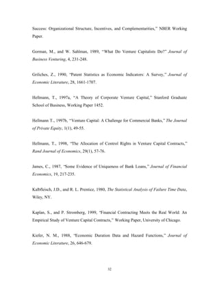 32
Success: Organizational Structure, Incentives, and Complementarities,” NBER Working
Paper.
Gorman, M., and W. Sahlman, 1989, “What Do Venture Capitalists Do?” Journal of
Business Venturing, 4, 231-248.
Griliches, Z., 1990, “Patent Statistics as Economic Indicators: A Survey,” Journal of
Economic Literature, 28, 1661-1707.
Hellmann, T., 1997a, “A Theory of Corporate Venture Capital,” Stanford Graduate
School of Business, Working Paper 1452.
Hellmann T., 1997b, “Venture Capital: A Challenge for Commercial Banks,” The Journal
of Private Equity, 1(1), 49-55.
Hellmann, T., 1998, “The Allocation of Control Rights in Venture Capital Contracts,”
Rand Journal of Economics, 29(1), 57-76.
James, C., 1987, “Some Evidence of Uniqueness of Bank Loans,” Journal of Financial
Economics, 19, 217-235.
Kalbfleisch, J.D., and R. L. Prentice, 1980, The Statistical Analysis of Failure Time Data,
Wiley, NY.
Kaplan, S., and P. Stromberg, 1999, “Financial Contracting Meets the Real World: An
Empirical Study of Venture Capital Contracts,” Working Paper, University of Chicago.
Kiefer, N. M., 1988, “Economic Duration Data and Hazard Functions,” Journal of
Economic Literature, 26, 646-679.
 