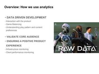 Overview: How we use analytics
• DATA DRIVEN DEVELOPMENT
- Interaction with the product
- Game Balancing
- Understanding play pattern and content
preferences
• VALIDATE CORE AUDIENCE
• ENSURING A POSITIVE PRODUCT
EXPERIENCE
- Infrastructure monitoring
- Client performance monitoring
 