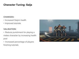 CHANGES:
• Increased Saija’s health
• Improved tutorials
VALIDATION:
• Reduce punishment for playing a
melee character by increasing health
pool
• Increased percentage of players
finishing tutorials
Character Tuning: Saija
 
