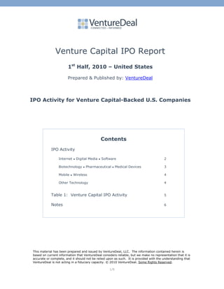 Venture Capital IPO Report
                        1st Half, 2010 – United States

                        Prepared & Published by: VentureDeal




IPO Activity for Venture Capital-Backed U.S. Companies




                                                       Contents
             IPO Activity

                  Internet     ●   Digital Media   ●   Software                          2

                  Biotechnology        ●   Pharmaceutical   ●    Medical Devices         3

                  Mobile   ●   Wireless                                                  4

                  Other Technology                                                       4


             Table 1: Venture Capital IPO Activity                                       5

             Notes                                                                       6




 This material has been prepared and issued by VentureDeal, LLC. The information contained herein is
 based on current information that VentureDeal considers reliable, but we make no representation that it is
 accurate or complete, and it should not be relied upon as such. It is provided with the understanding that
 VentureDeal is not acting in a fiduciary capacity. © 2010 VentureDeal. Some Rights Reserved.

                                                           1/6
 
