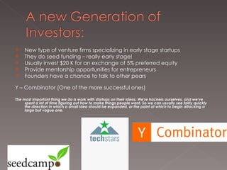 New type of venture firms specializing in early stage startups They do seed funding – really early stage! Usually invest $20 K for an exchange of 5% preferred equity Provide mentorship opportunities for entrepreneurs  Founders have a chance to talk to other pears Y – Combinator (One of the more successful ones)  The most important thing we do is work with startups on their ideas. We're hackers ourselves, and we've spent a lot of time figuring out how to make things people want. So we can usually see fairly quickly the direction in which a small idea should be expanded, or the point at which to begin attacking a large but vague one.  