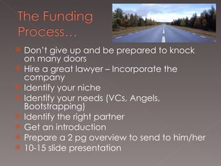 Don’t give up and be prepared to knock on many doors Hire a great lawyer – Incorporate the company  Identify your niche Identify your needs (VCs, Angels, Bootstrapping)  Identify the right partner Get an introduction Prepare a 2 pg overview to send to him/her 10-15 slide presentation 