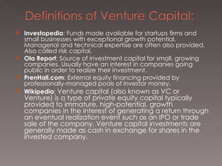 Investopedia : Funds made available for startups firms and small businesses with exceptional growth potential. Managerial and technical expertise are often also provided. Also called risk capital. Ola Report : Source of investment capital for small, growing companies. Usually have an interest in companies going public in order to realize their investment. PrenHall.com : External equity financing provided by professionally-managed pools of investor money. Wikipedia :  Venture capital (also known as VC or Venture) is a type of private equity capital typically provided to immature, high-potential, growth companies in the interest of generating a return through an eventual realization event such as an IPO or trade sale of the company. Venture capital investments are generally made as cash in exchange for shares in the invested company. 