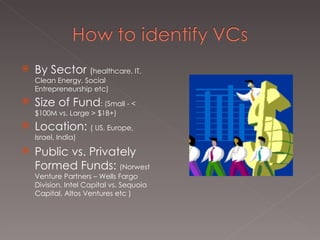 By Sector  ( healthcare, IT, Clean Energy, Social Entrepreneurship etc)  Size of Fund : (Small - < $100M vs. Large > $1B+) Location:  ( US, Europe, Israel, India)  Public vs. Privately Formed Funds:  (Norwest Venture Partners – Wells Fargo Division, Intel Capital vs. Sequoia Capital, Altos Ventures etc )  
