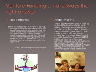 Bootstrapping I define “Bootstrapping” as the act of starting a business with little or no external funding. Bootstrappers don’t write lengthy business plans, chase deep-pocketed investors, or indulge in overly academic market research exercises. Instead, they focus all of their considerable energy, brainpower, determination and skills on creating a business that can actually succeed in the real world . Greg Gianforte- RightNow Technologies Angel Investing Angel capital fills the gap in start-up financing between "friends and family" Although it is usually difficult to raise more than a few hundred thousand dollars from friends and family, most traditional venture capital funds are usually not able to consider investments under US$1–2 million .  Angel investment is a common second round of financing for high-growth start-ups, and accounts in total for almost as much money invested annually as all venture capital funds combined 