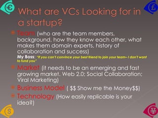 Team   (who are the team members, background, how they know each other, what makes them domain experts, history of collaboration and success)  My Boss :  “If you can’t convince your best friend to join your team– I don’t want to fund you” Market  (it needs to be an emerging and fast growing market. Web 2.0; Social Collaboration; Viral Marketing)  Business Model  ( $$ Show me the Money$$)  Technology  (How easily replicable is your idea?)  