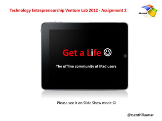 Technology Entrepreneurship Venture Lab 2012 - Assignment 2




                          Get a Life 
                       The offline community of iPad users




                       Please see it on Slide Show mode 

                                                              @rsenthilkumar
 