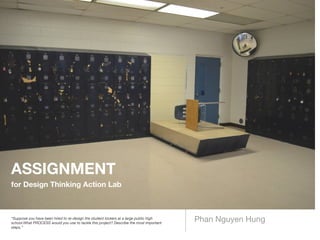 Phan Nguyen Hung“Suppose you have been hired to re-design the student lockers at a large public high
school.What PROCESS would you use to tackle this project? Describe the most important
steps.”
ASSIGNMENT
for Design Thinking Action Lab
 