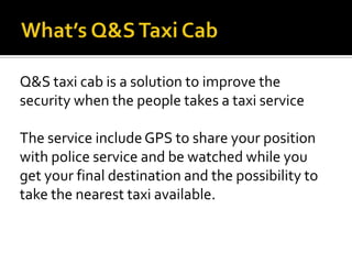 Q&S taxi cab is a solution to improve the
security when the people takes a taxi service

The service include GPS to share your position
with police service and be watched while you
get your final destination and the possibility to
take the nearest taxi available.
 