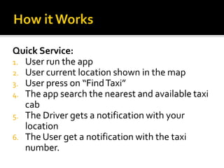 Quick Service:
1. User run the app
2. User current location shown in the map
3. User press on “Find Taxi”
4. The app search the nearest and available taxi
   cab
5. The Driver gets a notification with your
   location
6. The User get a notification with the taxi
   number.
 