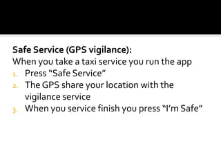Safe Service (GPS vigilance):
When you take a taxi service you run the app
1. Press “Safe Service”
2. The GPS share your location with the
   vigilance service
3. When you service finish you press “I’m Safe”
 