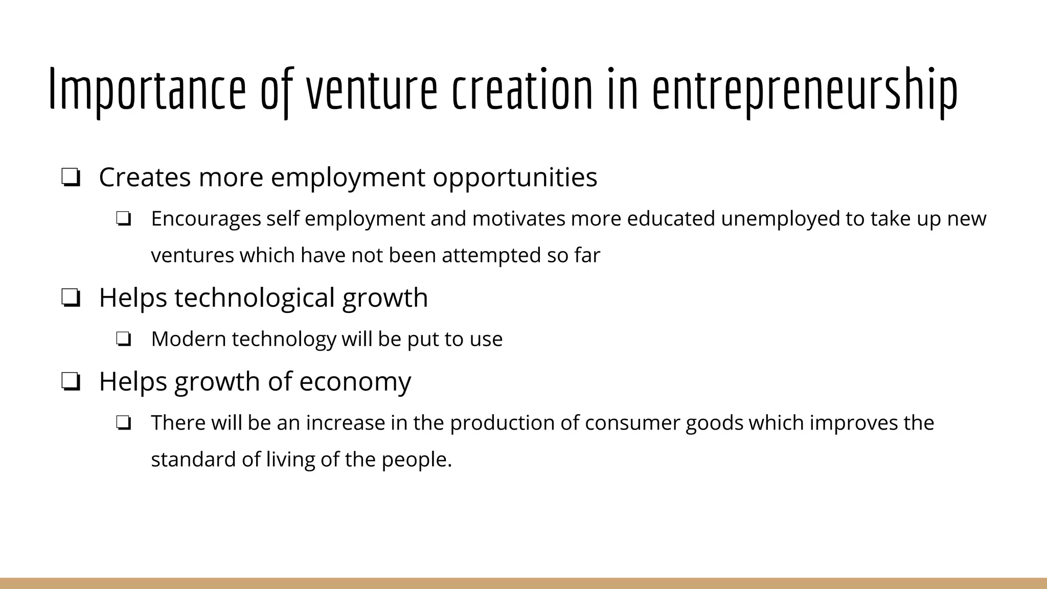 Importance of venture creation in entrepreneurship
❏ Creates more employment opportunities
❏ Encourages self employment and motivates more educated unemployed to take up new
ventures which have not been attempted so far
❏ Helps technological growth
❏ Modern technology will be put to use
❏ Helps growth of economy
❏ There will be an increase in the production of consumer goods which improves the
standard of living of the people.
 