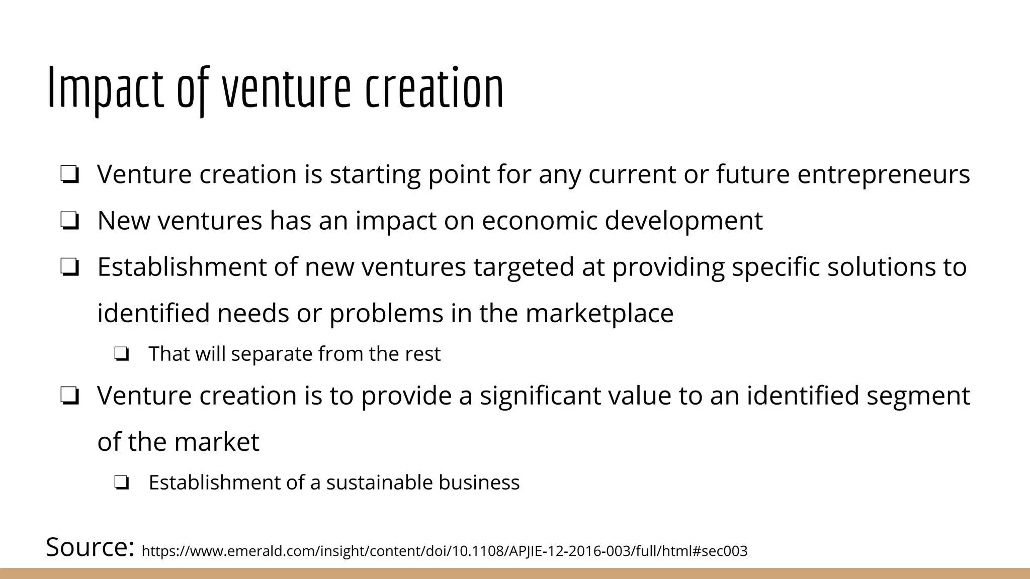 Impact of venture creation
❏ Venture creation is starting point for any current or future entrepreneurs
❏ New ventures has an impact on economic development
❏ Establishment of new ventures targeted at providing specific solutions to
identified needs or problems in the marketplace
❏ That will separate from the rest
❏ Venture creation is to provide a significant value to an identified segment
of the market
❏ Establishment of a sustainable business
Source: https://www.emerald.com/insight/content/doi/10.1108/APJIE-12-2016-003/full/html#sec003
 