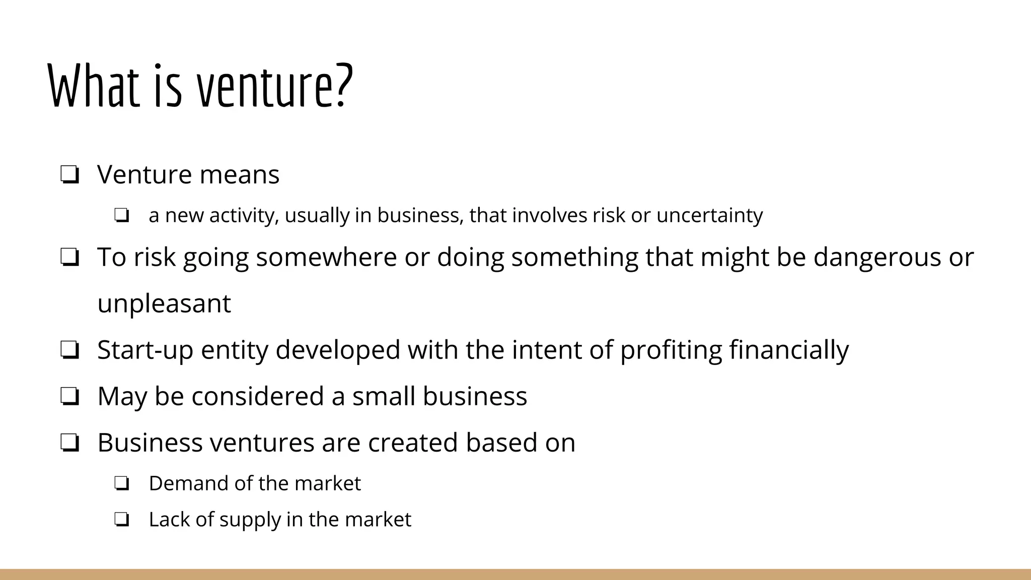 What is venture?
❏ Venture means
❏ a new activity, usually in business, that involves risk or uncertainty
❏ To risk going somewhere or doing something that might be dangerous or
unpleasant
❏ Start-up entity developed with the intent of profiting financially
❏ May be considered a small business
❏ Business ventures are created based on
❏ Demand of the market
❏ Lack of supply in the market
 