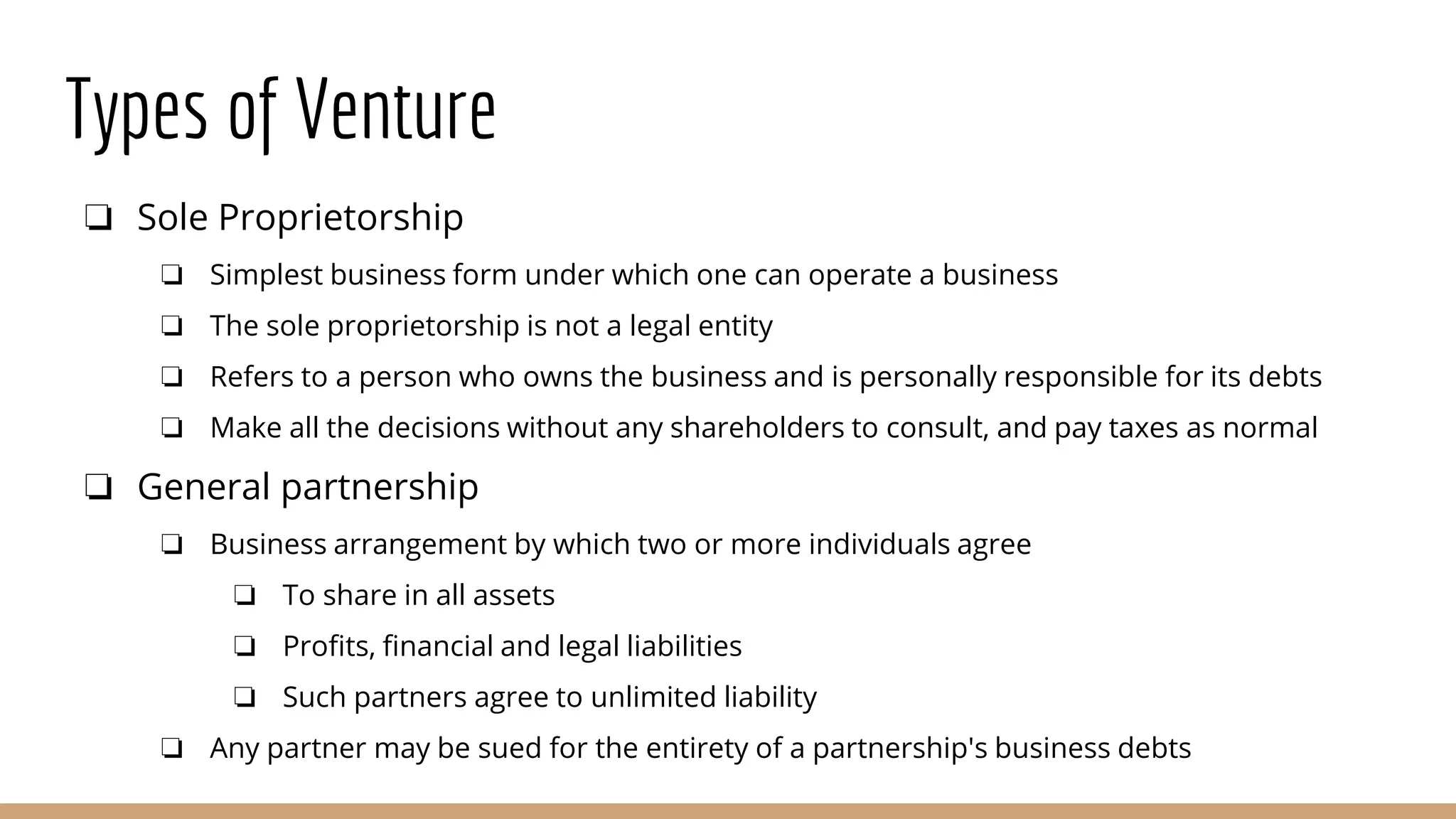 Types of Venture
❏ Sole Proprietorship
❏ Simplest business form under which one can operate a business
❏ The sole proprietorship is not a legal entity
❏ Refers to a person who owns the business and is personally responsible for its debts
❏ Make all the decisions without any shareholders to consult, and pay taxes as normal
❏ General partnership
❏ Business arrangement by which two or more individuals agree
❏ To share in all assets
❏ Profits, financial and legal liabilities
❏ Such partners agree to unlimited liability
❏ Any partner may be sued for the entirety of a partnership's business debts
 