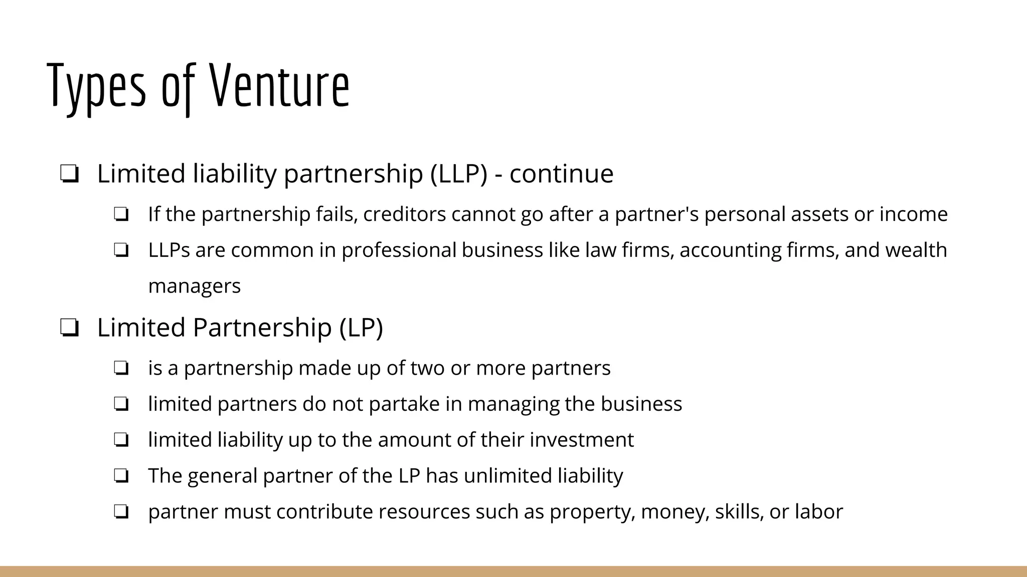 Types of Venture
❏ Limited liability partnership (LLP) - continue
❏ If the partnership fails, creditors cannot go after a partner's personal assets or income
❏ LLPs are common in professional business like law firms, accounting firms, and wealth
managers
❏ Limited Partnership (LP)
❏ is a partnership made up of two or more partners
❏ limited partners do not partake in managing the business
❏ limited liability up to the amount of their investment
❏ The general partner of the LP has unlimited liability
❏ partner must contribute resources such as property, money, skills, or labor
 