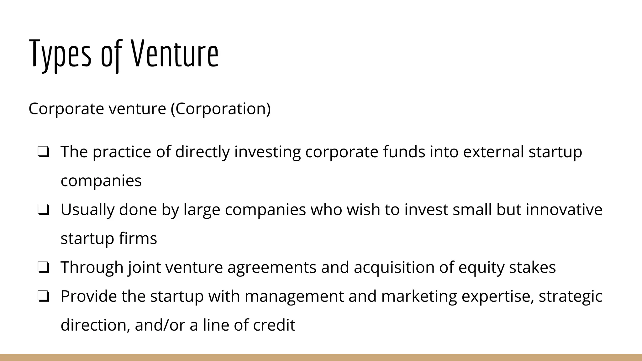 Types of Venture
Corporate venture (Corporation)
❏ The practice of directly investing corporate funds into external startup
companies
❏ Usually done by large companies who wish to invest small but innovative
startup firms
❏ Through joint venture agreements and acquisition of equity stakes
❏ Provide the startup with management and marketing expertise, strategic
direction, and/or a line of credit
 