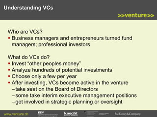 Understanding VCs

Who are VCs?
 Business managers and entrepreneurs turned fund
managers; professional investors
What do VCs do?
 Invest “other peoples money”
 Analyze hundreds of potential investments
 Choose only a few per year
 After investing, VCs become active in the venture
– take seat on the Board of Directors
– some take interim executive management positions
– get involved in strategic planning or oversight
www.venture.ch

Commission for Technology
and Innovation CTI

 