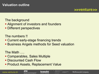 Valuation outline

The background
 Alignment of investors and founders
 Different perspectives
The numbers !!
 Current early-stage financing trends
 Business Angels methods for Seed valuation
The Math ….
 Comparables, Sales Multiple
 Discounted Cash Flow
 Product Assets, Replacement Value
www.venture.ch

Commission for Technology
and Innovation CTI

 