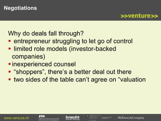 Negotiations

Why do deals fall through?
 entrepreneur struggling to let go of control
 limited role models (investor-backed
companies)
 inexperienced counsel
 “shoppers”, there’s a better deal out there
 two sides of the table can’t agree on “valuation

www.venture.ch

Commission for Technology
and Innovation CTI

 