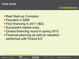 Case study

 Real Start-up Company
 Founded in 2009
 First financing in 2011 (BA)
 Successful market entry
 Closed financing round in spring 2013
 Financial planning as well as valuation
performed with Fintool 8.0

Source : Jean-Pierre Vuilleumier, Angel Day 2013

www.venture.ch

Commission for Technology
and Innovation CTI

| 81

 