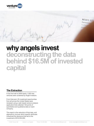 why angels invest
deconstructing the data
behind $16.5M of invested
capital


The Extraction
In the first half of 2009 nearly 1,500 new
ventures were screened by Angel investors.

From that pool, 29 investment opportunities
from all across the United States were
reviewed using a web based venture analysis
application that collected 140 points of
quantitative and qualitative data on each
company.

This report is the reduction of that data, and
attempts to uncover which specific attributes
influenced the decisions that led to the
investment of $16,550,000.

   © 2009 Venture 360   Oakland | Los Angeles   Phone: 510.465.0800   Web: www.venture360report.com   Email: analyst@venture360report.com
 