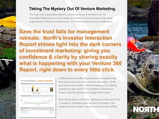 Taking The Mystery Out Of Venture Marketing.
      The high cost of professionals who market ventures to investors can be
      downright frightening, and with nearly no visibility into the process it can mean
      a giant leap of faith for entrepreneurs. And nobody likes buying on faith alone.
9.0




  Save the trust falls for management
  retreats. North’s Investor Interaction
  Report shines light into the dark corners
  of investment marketing; giving you
  confidence & clarity by sharing exactly
  what is happening with your Venture 360
  Report, right down to every little click.
                                  Published Venture 360 Reports have embedded code
                                  that tracks each and every investor interaction. North
                                  provides accountability to the entrepreneur by tracking
                                  everything, right down to the number of seconds an
                                  investor spends reading each page of the report.

                                  Don’t throw darts in the dark. Before you invest your time
                                  or money in marketing your venture to investors, first
                                  make sure you’re able to see the results of your efforts.
 