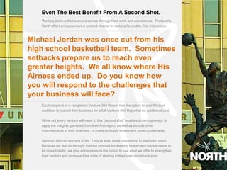 Even The Best Benefit From A Second Shot.
       We truly believe that success comes through hard work and persistence. That’s why
       North offers entrepreneurs a second chance to make a favorable, first impression.
10.0




  Michael Jordan was once cut from his
  high school basketball team. Sometimes
  setbacks prepare us to reach even
  greater heights. We all know where His
  Airness ended up. Do you know how
  you will respond to the challenges that
  your business will face?
       Each recipient of a completed Venture 360 Report has the option to wait 90 days
       and then re-submit their business for a full Venture 360 Report at no additional cost.

       While not every venture will need it, this “second shot” enables an entrepreneur to
       apply the insights garnered from their first report, as well as include other
       improvements to their business, to make an Angel investment more conceivable.

       Second chances are rare in life. They’re even more uncommon in the board room.
       Because we feel so strongly that the process for seeking investment capital needs to
       be more holistic, we give entrepreneurs the option to use what we offer to strengthen
       their venture and increase their odds of starring in their own comeback story.
 