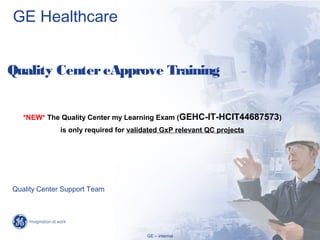 GE Healthcare


Quality Center eApprove Training


   *NEW* The Quality Center my Learning Exam (GEHC-IT-HCIT44687573)
              is only required for validated GxP relevant QC projects




Quality Center Support Team



                                                                                 1/
                                                                        GE Internal /
                                                                           01/09/13
                                       GE – internal
 