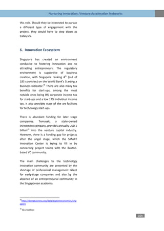 Nurturing Innovation: Venture Acceleration Networks

this role. Should they be interested to pursue
a different type of engagement with the
project, they would have to step down as
Catalysts.



6. Innovation Ecosystem

Singapore has created an environment
conducive to fostering innovation and to
attracting entrepreneurs. The regulatory
environment is supportive of business
creation, with Singapore ranking 4th (out of
183 countries) on the World Bank’s Starting a
Business Indicator.48 There are also many tax
benefits for start-ups, among the most
notable ones being 0% corporate income tax
for start-ups and a low 17% individual income
tax. It also provides state of the art facilities
for technology start-ups.

There is abundant funding for later stage
companies.      Temasek,   a    state-owned
investment company, provides annually USD 1
billion49 into the venture capital industry.
However, there is a funding gap for projects
after the angel stage, which the SMART
Innovation Center is trying to fill in by
connecting project teams with the Boston-
based VC community.

The main challenges to the technology
innovation community are presented by the
shortage of professional management talent
for early-stage companies and also by the
absence of an entrepreneurial community in
the Singaporean academia.




48
 http://doingbusiness.org/data/exploreeconomies/sing
apore
49
     S$1.5billlion

                                                                                104
 