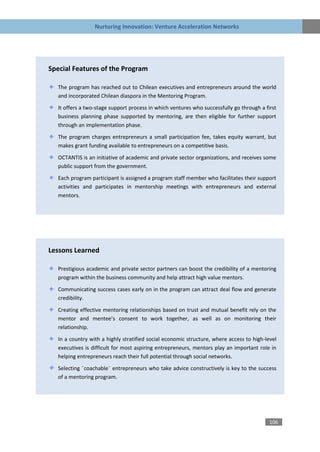 Nurturing Innovation: Venture Acceleration Networks




Special Features of the Program

   The program has reached out to Chilean executives and entrepreneurs around the world
   and incorporated Chilean diaspora in the Mentoring Program.

   It offers a two-stage support process in which ventures who successfully go through a first
   business planning phase supported by mentoring, are then eligible for further support
   through an implementation phase.
   The program charges entrepreneurs a small participation fee, takes equity warrant, but
   makes grant funding available to entrepreneurs on a competitive basis.

   OCTANTIS is an initiative of academic and private sector organizations, and receives some
   public support from the government.

   Each program participant is assigned a program staff member who facilitates their support
   activities and participates in mentorship meetings with entrepreneurs and external
   mentors.




Lessons Learned

   Prestigious academic and private sector partners can boost the credibility of a mentoring
   program within the business community and help attract high value mentors.

   Communicating success cases early on in the program can attract deal flow and generate
   credibility.

   Creating effective mentoring relationships based on trust and mutual benefit rely on the
   mentor and mentee’s consent to work together, as well as on monitoring their
   relationship.

   In a country with a highly stratified social economic structure, where access to high-level
   executives is difficult for most aspiring entrepreneurs, mentors play an important role in
   helping entrepreneurs reach their full potential through social networks.

   Selecting ¨coachable¨ entrepreneurs who take advice constructively is key to the success
   of a mentoring program.




                                                                                           106
 