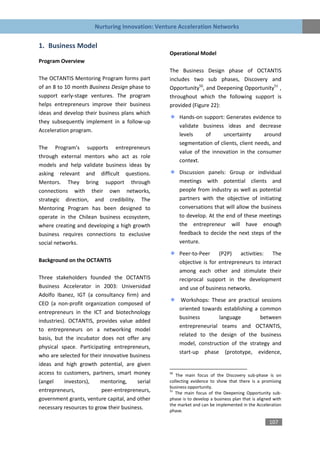 Nurturing Innovation: Venture Acceleration Networks


1. Business Model
                                                  Operational Model
Program Overview
                                                  The Business Design phase of OCTANTIS
The OCTANTIS Mentoring Program forms part         includes two sub phases, Discovery and
of an 8 to 10 month Business Design phase to      Opportunity50, and Deepening Opportunity51 ,
support early-stage ventures. The program         throughout which the following support is
helps entrepreneurs improve their business        provided (Figure 22):
ideas and develop their business plans which
                                                       Hands-on support: Generates evidence to
they subsequently implement in a follow-up
                                                       validate business ideas and decrease
Acceleration program.
                                                       levels     of    uncertainty       around
                                                       segmentation of clients, client needs, and
The Program’s supports entrepreneurs
                                                       value of the innovation in the consumer
through external mentors who act as role
                                                       context.
models and help validate business ideas by
asking relevant and difficult questions.               Discussion panels: Group or individual
Mentors. They bring support through                    meetings with potential clients and
connections with their own networks,                   people from industry as well as potential
strategic direction, and credibility. The              partners with the objective of initiating
Mentoring Program has been designed to                 conversations that will allow the business
operate in the Chilean business ecosystem,             to develop. At the end of these meetings
where creating and developing a high growth            the entrepreneur will have enough
business requires connections to exclusive             feedback to decide the next steps of the
social networks.                                       venture.

                                                       Peer-to-Peer     (P2P)   activities:  The
Background on the OCTANTIS                             objective is for entrepreneurs to interact
                                                       among each other and stimulate their
Three stakeholders founded the OCTANTIS                reciprocal support in the development
Business Accelerator in 2003: Universidad              and use of business networks.
Adolfo Ibanez, IGT (a consultancy firm) and
                                                        Workshops: These are practical sessions
CEO (a non-profit organization composed of
                                                       oriented towards establishing a common
entrepreneurs in the ICT and biotechnology
                                                       business       language         between
industries). OCTANTIS, provides value added
                                                       entrepreneurial teams and OCTANTIS,
to entrepreneurs on a networking model
                                                       related to the design of the business
basis, but the incubator does not offer any
                                                       model, construction of the strategy and
physical space. Participating entrepreneurs,
                                                       start-up phase (prototype, evidence,
who are selected for their innovative business
ideas and high growth potential, are given
access to customers, partners, smart money        50
                                                     The main focus of the Discovery sub-phase is on
(angel     investors),   mentoring,      serial   collecting evidence to show that there is a promising
                                                  business opportunity.
entrepreneurs,            peer-entrepreneurs,     51
                                                     The main focus of the Deepening Opportunity sub-
government grants, venture capital, and other     phase is to develop a business plan that is aligned with
                                                  the market and can be implemented in the Acceleration
necessary resources to grow their business.       phase.

                                                                                                   107
 
