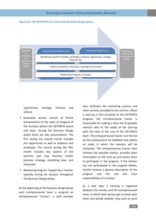 Nurturing Innovation: Venture Acceleration Networks

Figure 22: The OCTANTIS 8 to 10 month Business Design phase




  Selection          Discovery and Opportunity                   Deepening Opportunity         Selection of
      of                                                                                       ventures for
  ventures         Workshops and P2P activities: prototype, evidence, opportunity, strategy,   Acceleration
     for                                                                                          phase
  Business                                      financial, etc.
   Design
   phase                    Hands-on activities: interviews, meetings and research


                                       Mentorship Program: 6 sessions




                                                              who facilitates the mentoring process and
    opportunity,    strategy,     financial      and
                                                              other services provided to the venture. When
    others).
                                                              a start-up is first accepted to the OCTANTIS
    Evaluation panels: Consist of formal                      program, the entrepreneurial trainer is
    presentations of the state of progress of                 responsible for making a short list of possible
    the business before the OCTANTIS board                    mentors who fit the needs of the start-up
    and team. During the Business Design                      with the help of the rest of the OCTANTIS
    phase there are two presentations. The                    team. The entrepreneurial trainer runs this list
    first during the second month includes                    by the entrepreneur for feedback and selects
    the opportunity as well as evidence and                   an order in which the mentors will be
    prototype. The second during the fifth                    contacted. The entrepreneurial trainer then
    month includes key aspects of the                         contacts the possible mentor, provides basic
    business plan (e.g. business model,                       information on the start-up and invites them
    business strategy, marketing plan, and                    to participate in the program. If the mentor
    financials).                                              has not participated in the program before,
    Mentoring Program: Support by a mentor,                   he/she receives a general description of the
    typically during six sessions throughout                  program and the role and main
    the Business Design phase.                                responsibilities of a mentor.

                                                              As a next step, a meeting is organized
At the beginning of the business design phase
                                                              between the mentor and the entrepreneurial
each entrepreneurial team is assigned an
                                                              team, in which both parties get to know each
entrepreneurial “trainer”, a staff member
                                                              other and decide whether they wish to work

                                                                                                         108
 