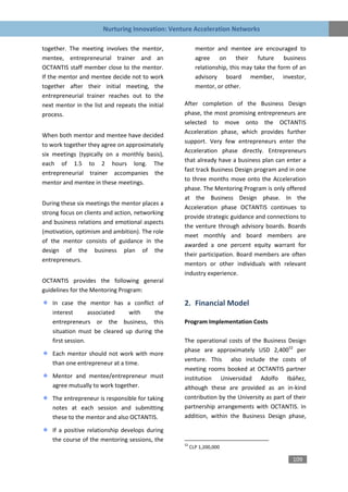 Nurturing Innovation: Venture Acceleration Networks

together. The meeting involves the mentor,               mentor and mentee are encouraged to
mentee, entrepreneurial trainer and an                   agree on their future business
OCTANTIS staff member close to the mentor.               relationship, this may take the form of an
If the mentor and mentee decide not to work              advisory board member, investor,
together after their initial meeting, the                mentor, or other.
entrepreneurial trainer reaches out to the
next mentor in the list and repeats the initial   After completion of the Business Design
process.                                          phase, the most promising entrepreneurs are
                                                  selected to move onto the OCTANTIS
                                                  Acceleration phase, which provides further
When both mentor and mentee have decided
                                                  support. Very few entrepreneurs enter the
to work together they agree on approximately
                                                  Acceleration phase directly. Entrepreneurs
six meetings (typically on a monthly basis),
                                                  that already have a business plan can enter a
each of 1.5 to 2 hours long. The
                                                  fast track Business Design program and in one
entrepreneurial trainer accompanies the
                                                  to three months move onto the Acceleration
mentor and mentee in these meetings.
                                                  phase. The Mentoring Program is only offered
                                                  at the Business Design phase. In the
During these six meetings the mentor places a
                                                  Acceleration phase OCTANTIS continues to
strong focus on clients and action, networking
                                                  provide strategic guidance and connections to
and business relations and emotional aspects
                                                  the venture through advisory boards. Boards
(motivation, optimism and ambition). The role
                                                  meet monthly and board members are
of the mentor consists of guidance in the
                                                  awarded a one percent equity warrant for
design of the business plan of the
                                                  their participation. Board members are often
entrepreneurs.
                                                  mentors or other individuals with relevant
                                                  industry experience.
OCTANTIS provides the following general
guidelines for the Mentoring Program:

    In case the mentor has a conflict of          2. Financial Model
    interest       associated  with     the
    entrepreneurs or the business, this           Program Implementation Costs
    situation must be cleared up during the
    first session.                                The operational costs of the Business Design
                                                  phase are approximately USD 2,40052 per
    Each mentor should not work with more
                                                  venture. This also include the costs of
    than one entrepreneur at a time.
                                                  meeting rooms booked at OCTANTIS partner
    Mentor and mentee/entrepreneur must           institution Universidad Adolfo Ibáñez,
    agree mutually to work together.              although these are provided as an in-kind
    The entrepreneur is responsible for taking    contribution by the University as part of their
    notes at each session and submitting          partnership arrangements with OCTANTIS. In
    these to the mentor and also OCTANTIS.        addition, within the Business Design phase,

    If a positive relationship develops during
    the course of the mentoring sessions, the
                                                  52
                                                       CLP 1,200,000

                                                                                              109
 