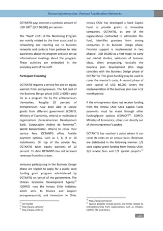 Nurturing Innovation: Venture Acceleration Networks

OCTANTIS pays mentors a symbolic amount of          Innova Chile has developed a Seed Capital
USD 10053 (CLP 50,000) per session.                 Fund to provide grants to innovative
                                                    companies. OCTANTIS, as one of the
The “fixed” costs of the Mentoring Program          organizations contracted to administer this
are mainly related to the time associated to        fund, identifies grantees from among
networking and reaching out to business             companies in its Business Design phase.
networks and contacts from partners to raise        Financial support is implemented in two
awareness about the program and also set up         phases: USD 10,000 as a first stage, to carry
informational meetings about the program.           out market studies, validation of business
These activities are embedded in the                ideas, client prospecting, basically the
everyday work of the staff.                         business plan development (this stage
                                                    coincides with the Business Design phase of
Participant Financing                               OCTANTIS). This grant funding may be used to
                                                    cover the mentor’s costs. A second phase of
OCTANTIS requires a service fee and an equity       seed capital of USD 80,000 covers the
warrant from entrepreneurs. The full cost of        implementation of the business plan over a 12
the Business Design phase (USD 2,400) is paid       month period.
for as a program fee by the entrepreneurs
themselves. Roughly 20 percent of                   If the entrepreneur does not receive funding
entrepreneurs have been able to secure              from the Innova Chile Seed Capital Fund,
grants from different government (CORFO,            payments must be made through other
Ministry of Economics, others) or multilateral      funding/grant options (CONICYT56, CORFO,
organizations (Inter-American Development           Ministry of Economics, others) or directly out
Bank, Corporacion Andina de Fomento54,              of the entrepreneur’s pocket.
World Bank/infoDev, others) to cover their
service fees. OCTANTIS offers flexible              OCTANTIS has reached a point where it can
payment options, such as 1, 6, 8 or 10              cover its costs on an annual basis. Revenues
installments. On top of the service fee,            are distributed in the following manner: 1/3
OCTANTIS takes equity warrants of 10                seed capital grant funding from Innova Chile,
percent. To date OCTANTIS has not received          1/3 service fees and 1/3 special projects.57
revenues from this stream.

Ventures participating in the Business Design
phase are eligible to apply for a public seed
funding grant program administered by
OCTANTIS on behalf of the government. The
Chilean Economic Development Agency55
(CORFO) runs the Innova Chile initiative,
which aims to finance and support
entrepreneurship and innovation in Chile.
                                                    56
                                                      http://www.conicyt.cl/
53                                                  57
   CLP 50,000                                         Special projects include grants and funds related to
54
   http://www.caf.com/                              entrepreneurship from organizations such as infoDev,
55
   http://www.corfo.cl/                             CORFO, CAF and others.

                                                                                                    110
 