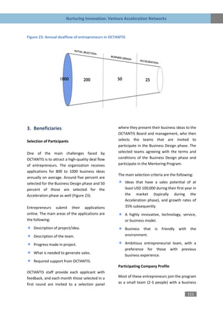 Nurturing Innovation: Venture Acceleration Networks



Figure 23: Annual dealflow of entrepreneurs in OCTANTIS




3. Beneficiaries                                   where they present their business ideas to the
                                                   OCTANTIS Board and management, who then
Selection of Participants                          selects the teams that are invited to
                                                   participate in the Business Design phase. The
One of the main challenges faced by                selected teams agreeing with the terms and
OCTANTIS is to attract a high-quality deal flow    conditions of the Business Design phase and
of entrepreneurs. The organization receives        participate in the Mentoring Program.
applications for 800 to 1000 business ideas
                                                   The main selection criteria are the following:
annually on average. Around five percent are
selected for the Business Design phase and 50          Ideas that have a sales potential of at
percent of those are selected for the                  least USD 100,000 during their first year in
Acceleration phase as well (Figure 23).                the market (typically during the
                                                       Acceleration phase), and growth rates of
Entrepreneurs submit their applications                35% subsequently.
online. The main areas of the applications are         A highly innovative, technology, service,
the following:                                         or business model.
    Description of project/idea.                       Business that     is   friendly   with    the
    Description of the team.                           environment.

    Progress made in project.                          Ambitious entrepreneurial team, with a
                                                       preference for those with previous
    What is needed to generate sales.
                                                       business experience.
    Required support from OCTANTIS.
                                                   Participating Company Profile
OCTANTIS staff provide each applicant with
feedback, and each month those selected in a       Most of these entrepreneurs join the program
first round are invited to a selection panel       as a small team (2-3 people) with a business

                                                                                                111
 