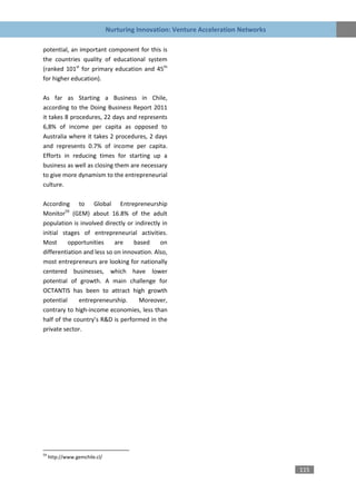 Nurturing Innovation: Venture Acceleration Networks

potential, an important component for this is
the countries quality of educational system
(ranked 101st for primary education and 45th
for higher education).

As far as Starting a Business in Chile,
according to the Doing Business Report 2011
it takes 8 procedures, 22 days and represents
6,8% of income per capita as opposed to
Australia where it takes 2 procedures, 2 days
and represents 0.7% of income per capita.
Efforts in reducing times for starting up a
business as well as closing them are necessary
to give more dynamism to the entrepreneurial
culture.

According to Global Entrepreneurship
Monitor59 (GEM) about 16.8% of the adult
population is involved directly or indirectly in
initial stages of entrepreneurial activities.
Most      opportunities     are    based     on
differentiation and less so on innovation. Also,
most entrepreneurs are looking for nationally
centered businesses, which have lower
potential of growth. A main challenge for
OCTANTIS has been to attract high growth
potential     entrepreneurship.      Moreover,
contrary to high-income economies, less than
half of the country’s R&D is performed in the
private sector.




59
     http://www.gemchile.cl/

                                                                                     115
 