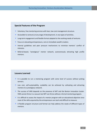 Nurturing Innovation: Venture Acceleration Networks




Special Features of the Program

   Voluntary, free mentoring services with lean, low-cost management structure.

   Accessible to ventures at any stage of development, in any types of activities.
   Long-term engagement and flexible format adapted to the evolving needs of ventures.

   Focus on educating entrepreneurs, not on immediate wealth creation.

   Internal guidelines and peer pressure mechanisms to minimize mentors’ conflict of
   interests.
   Referral-based, “prestigious” mentor network, autonomously attracting high profile
   mentors.




Lessons Learned

   It is possible to run a mentoring program with some level of success without picking
   winners.

   Low cost, self-sustainability, scalability can be achieved by cultivating and attracting
   mentors to a prestigious network.

   The success of VMS depends on the presence of MIT and the Boston innovation cluster.
   VMS cannot thrive in a vacuum but MIT can thrive without a formal mentoring program.
   It is difficult to assess the impact of a mentor program with an educational objective since
   most of the skills acquired by the entrepreneurs are tacit and difficult to measure.

   A flexible program structure and format can help address the needs of different types of
   mentors.




                                                                                           117
 