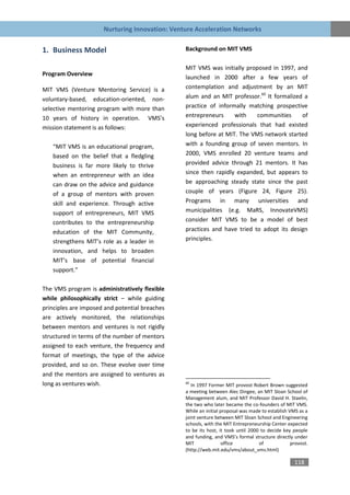 Nurturing Innovation: Venture Acceleration Networks


1. Business Model                               Background on MIT VMS

                                                MIT VMS was initially proposed in 1997, and
Program Overview
                                                launched in 2000 after a few years of
MIT VMS (Venture Mentoring Service) is a        contemplation and adjustment by an MIT
voluntary-based, education-oriented, non-       alum and an MIT professor.60 It formalized a
selective mentoring program with more than      practice of informally matching prospective
10 years of history in operation. VMS’s         entrepreneurs     with    communities     of
mission statement is as follows:                experienced professionals that had existed
                                                long before at MIT. The VMS network started
   “MIT VMS is an educational program,          with a founding group of seven mentors. In
   based on the belief that a fledgling         2000, VMS enrolled 20 venture teams and
   business is far more likely to thrive        provided advice through 21 mentors. It has
   when an entrepreneur with an idea            since then rapidly expanded, but appears to
   can draw on the advice and guidance          be approaching steady state since the past
   of a group of mentors with proven            couple of years (Figure 24, Figure 25).
   skill and experience. Through active         Programs in many universities and
   support of entrepreneurs, MIT VMS            municipalities (e.g. MaRS, InnovateVMS)
   contributes to the entrepreneurship          consider MIT VMS to be a model of best
   education of the MIT Community,              practices and have tried to adopt its design
   strengthens MIT’s role as a leader in        principles.
   innovation, and helps to broaden
   MIT’s base of potential financial
   support.”

The VMS program is administratively flexible
while philosophically strict – while guiding
principles are imposed and potential breaches
are actively monitored, the relationships
between mentors and ventures is not rigidly
structured in terms of the number of mentors
assigned to each venture, the frequency and
format of meetings, the type of the advice
provided, and so on. These evolve over time
and the mentors are assigned to ventures as
long as ventures wish.                          60
                                                   In 1997 Former MIT provost Robert Brown suggested
                                                a meeting between Alec Dingee, an MIT Sloan School of
                                                Management alum, and MIT Professor David H. Staelin,
                                                the two who later became the co-founders of MIT VMS.
                                                While an initial proposal was made to establish VMS as a
                                                joint venture between MIT Sloan School and Engineering
                                                schools, with the MIT Entrepreneurship Center expected
                                                to be its host, it took until 2000 to decide key people
                                                and funding, and VMS’s formal structure directly under
                                                MIT               office          of             provost.
                                                (http://web.mit.edu/vms/about_vms.html)

                                                                                                  118
 