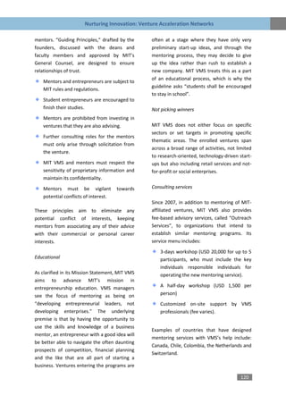Nurturing Innovation: Venture Acceleration Networks

mentors. “Guiding Principles,” drafted by the    often at a stage where they have only very
founders, discussed with the deans and           preliminary start-up ideas, and through the
faculty members and approved by MIT’s            mentoring process, they may decide to give
General Counsel, are designed to ensure          up the idea rather than rush to establish a
relationships of trust.                          new company. MIT VMS treats this as a part
                                                 of an educational process, which is why the
   Mentors and entrepreneurs are subject to
                                                 guideline asks “students shall be encouraged
   MIT rules and regulations.
                                                 to stay in school”.
   Student entrepreneurs are encouraged to
   finish their studies.                         Not picking winners
   Mentors are prohibited from investing in
   ventures that they are also advising.         MIT VMS does not either focus on specific
                                                 sectors or set targets in promoting specific
   Further consulting roles for the mentors
                                                 thematic areas. The enrolled ventures span
   must only arise through solicitation from
                                                 across a broad range of activities, not limited
   the venture.
                                                 to research-oriented, technology-driven start-
   MIT VMS and mentors must respect the          ups but also including retail services and not-
   sensitivity of proprietary information and    for-profit or social enterprises.
   maintain its confidentiality.

   Mentors must be vigilant           towards    Consulting services
   potential conflicts of interest.
                                                 Since 2007, in addition to mentoring of MIT-
These principles aim to eliminate any            affiliated ventures, MIT VMS also provides
potential conflict of interests, keeping         fee-based advisory services, called “Outreach
mentors from associating any of their advice     Services”, to organizations that intend to
with their commercial or personal career         establish similar mentoring programs. Its
interests.                                       service menu includes:

                                                     3-days workshop (USD 20,000 for up to 5
Educational                                          participants, who must include the key
                                                     individuals responsible individuals for
As clarified in its Mission Statement, MIT VMS       operating the new mentoring service).
aims to advance MIT’s mission in
entrepreneurship education. VMS managers             A half-day workshop (USD 1,500 per
see the focus of mentoring as being on               person)
“developing entrepreneurial leaders, not             Customized on-site support by VMS
developing enterprises.” The underlying              professionals (fee varies).
premise is that by having the opportunity to
use the skills and knowledge of a business
                                                 Examples of countries that have designed
mentor, an entrepreneur with a good idea will
                                                 mentoring services with VMS’s help include:
be better able to navigate the often daunting
                                                 Canada, Chile, Colombia, the Netherlands and
prospects of competition, financial planning
                                                 Switzerland.
and the like that are all part of starting a
business. Ventures entering the programs are

                                                                                          120
 
