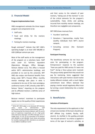 Nurturing Innovation: Venture Acceleration Networks

                                                           and their access to the network of peer
2. Financial Model                                         mentors, “taking care of the mentors” is one
                                                           of the critical elements for the program’s
Program Implementation Costs                               sustainability. Food, drinks and parking,
                                                           incurred from monthly mentor meetings, are
VMS management estimate the three largest                  therefore non-negligible cost components.
program cost components to be:
                                                           MIT VMS draws revenues from:
     Staff costs.
                                                               Founders’ seed funds.
     Food and        drinks     for   the    mentors
     meetings.                                                 Donations / Sponsorships, mostly from
                                                               wealthy individuals from MIT’s alumni
     Parking for mentors meetings.
                                                               network.

Rough estimates61 indicate that MIT VMS’s                      Consulting    services   (the    Outreach
operating budget is at most USD 500,000 or                     Program).
USD 2,000 per venture per year.
                                                           Participant Financing
Most of the staff works on the management
of the program on a voluntary basis. Staff                 The beneficiary ventures do not incur any
costs cover 3.5 full-time equivalent                       costs for participating in the program.
(Operations Manager, Office Manager,                       Entrepreneurs’ response to the question
Venture Advisor x1.5). The office is housed                “have you paid for VMS service if it were not
within MIT’s administrative buildings, and                 free?” during a focus group were nuanced.
provided at no cost by the university. MIT                 The group mostly agreed that they would not
VMS also enjoys non-financial benefits from                pay for mentoring. Some suggested that
being under MIT’s Provost Office: monthly                  interactions with paid mentors would involve
mentor meetings take place in what is                      totally different mindset, with a much higher
considered to be one of the most prestigious               commitment level. Others believed that
conference rooms in MIT, directly under MIT’s              paying a mentor would negatively affect trust
famous “dome,” imparting on the program                    by turning a social relationship into a market
and its affiliated mentors a definite sense of             relationship.
high stature.

Because mentors’ incentives to participate                 3. Beneficiaries
largely rest on the quality of their experiences
                                                           Selection of Participants
61
  While MIT VMS budget is not disclosed, MIT discloses
salary      bands       of     administrative      staff   The only requirement to the applicants is that
(http://web.mit.edu/hr/compensation/salary_admin.ht
ml). Assuming that the Venture Advisors, with 25 and 35    at least one member of the team should be an
years of experience respectively, are at a high grade      MIT affiliate (e.g. student, faculty, staff,
while Operations Manager and Office Manager are at a
middle level, 3.5 FTE can be estimated to be between       alumni). As clarified in the guiding principle
USD 300,000 to USD 400,000. Food, drinks and parking       “do not pick winners” no criteria is applied in
for monthly meeting with 80+ attendants are estimated
to cost $800 to $1,000 per month.                          terms of the type of venture’s activities, as

                                                                                                    121
 