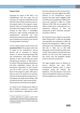 Nurturing Innovation: Venture Acceleration Networks

Program Impact                                             that were important for them to launch start-
                                                           up companies. The study suggests that VMS’s
Evaluating the impact of MIT VMS is not                    influence on the entrepreneurs’ start-up
straightforward. One may argue that the                    decisions have been almost negligible (Table
more than 70 companies established and the                 15). VMS was only established in 2000 and the
USD 350 million of funds raised by ventures in             survey was conducted in 2003, so a visible
the program attest to the program’s impact.                influence of MIT VMS can be expected. This
However, there is no counterfactual to isolate             might or might not be a valid argument. As a
the impact of the program. There is no way of              comparison, influences of other key
knowing to what extent in Cambridge’s                      components of MIT’s innovation ecosystem
thriving VC, angel investing, technology and               are shown in Table 16.
entrepreneurial community the same
entrepreneurs would not have established the               MIT Enterprise Forum started its key activity
same companies and raised the same amount                  called “Startup Clinic” in 1982, the Technology
of funding without mentoring 64                            Licensing Office was established in 1985, the
                                                           Business Plan Competition in 1990 (as a USD
A more modest question would concern the                   10K Business Plan Competition; expanded to
educational effect of the program rather than              USD 50K in 1996, and to USD 100K
its impact on the entrepreneur’s start-up                  afterwards), and the Entrepreneurship Center
decision and its connection to relevant                    in 1996. These programs and institutions have
mentors: i.e. did the mentoring through VMS                affected not only current MIT students but
help entrepreneurs make better informed                    also alumni who had graduated decades
decisions, or even more broadly, learn about               earlier to make start-up decisions.
entrepreneurial processes, as VMS states in
its mission? While participating entrepreneurs             The single strongest source of influence on
and other stakeholders indicate that the                   start-up   decisions    has   been     MIT’s
beneficiaries’ appreciation of their mentors               Entrepreneurial Network, which is creates
vary, this in itself is also not a determining             connection among MIT affiliates. One
factor of the program’s quality. VMS casts a               hypothesis is that entrepreneurs have found
wide net and is not selective of its ventures,             mentors through MIT’s network even without
and some of the prospective entrepreneurs in               formal arrangement for mentor matching.
the program may simply not be willing or able
to accept the mentors’ advice constructively.
Start-up decision and mentor link-up effects

In a report on the entrepreneurial impact of
MIT, Ed Roberts conducted a survey of MIT
alumni entrepreneurs, regarding the factors


64
   Directly addressing this question usually involve
randomizing both recipients (treatment group) and non-
recipient (control group) with comparable attributes and
conducting econometric analysis, which this report does
not intend to describe.

                                                                                                    123
 