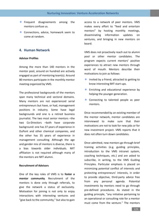 Nurturing Innovation: Venture Acceleration Networks

    Frequent disagreements       among    the    access to a network of peer mentors. VMS
    mentors confuse us.                          makes every effort to “feed and entertain
                                                 mentors” by hosting monthly meetings,
    Connections, advice, homework seem to
                                                 disseminating information updates on
    come at random.
                                                 ventures, and bringing in new mentors on
                                                 board.

4. Human Network                                 VMS does not proactively reach out to alumni
                                                 pool or other mentor candidates. The
Advisor Profiles
                                                 program expects current mentors’ positive
                                                 experiences to attract new mentors through
Among the more than 140 mentors in the
                                                 word of mouth. Mentors describe their
mentor pool, around on hundred are actively
                                                 motivations to join as follows:
engaged as part of mentoring team(s). Around
80 mentors participate in the monthly mentor         Invited by a friend, attracted to getting to
meeting organized by VMS.                            know interesting MIT start-ups.
                                                     Enriching and educational experience by
The professional backgrounds of the mentors          helping the younger generation.
span many technical and sectoral domains.
Many mentors are not experienced serial              Connecting to talented people as peer
entrepreneurs but have, or had, management           mentors.
positions in industry. Some have legal
backgrounds and one is a retired business        Once recommended by an existing member of
journalist. The two most senior mentors –the     the mentor network, mentor candidates are
two Co-Directors –both have corporate            interviewed to make sure that their
background: one has 37 years of experience in    motivations are not to look for new jobs or for
DuPont and other chemical companies, and         new investment project. VMS reports that it
the other has 35 years of experience in          does not often turn down candidates.
management consulting. Although the age
and gender mix of mentors is diverse, there is   Once admitted, new mentors go through brief
a bias towards older individuals. MIT            training activities (e.g. guiding principles,
affiliation is not required although many of     introduction to the VMS intranet system,
the mentors are MIT alumni.                      coaching techniques, etc.) and are asked to
                                                 subscribe, in writing, to the VMS Guiding
Recruitment of Advisors                          Principles. Particular emphasis is placed on
                                                 minimizing potential conflict of interests and
One of the key roles of VMS is to foster a       protecting entrepreneurs’ interests, in order
mentor community. Recruitment of the             to provide objective, third-party advice free
mentors is done only through referrals, to       from any personal agenda. Potential
give the network a status of exclusivity.        investments by mentors need to go through
Motivation for joining is not only to enjoy      pre-defined procedures. As stated in the
interactions with interesting ventures and       guiding principle, “any initiative pertaining to
“give back to the community,” but also to gain   an operational or consulting role for a mentor
                                                 must come from the venture.” The mentors

                                                                                           125
 