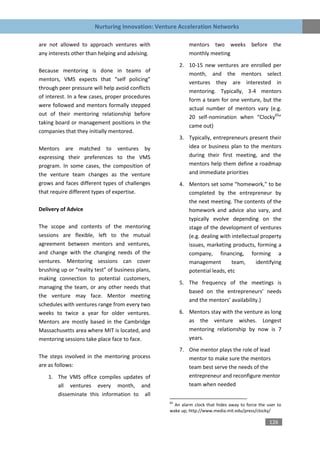 Nurturing Innovation: Venture Acceleration Networks

are not allowed to approach ventures with                   mentors two weeks before the
any interests other than helping and advising.              monthly meeting
                                                        2. 10-15 new ventures are enrolled per
Because mentoring is done in teams of
                                                           month, and the mentors select
mentors, VMS expects that “self policing”
                                                           ventures they are interested in
through peer pressure will help avoid conflicts
                                                           mentoring. Typically, 3-4 mentors
of interest. In a few cases, proper procedures
                                                           form a team for one venture, but the
were followed and mentors formally stepped
                                                           actual number of mentors vary (e.g.
out of their mentoring relationship before
                                                           20 self-nomination when “Clocky65”
taking board or management positions in the
                                                           came out)
companies that they initially mentored.
                                                        3. Typically, entrepreneurs present their
Mentors are matched to ventures by                         idea or business plan to the mentors
expressing their preferences to the VMS                    during their first meeting, and the
program. In some cases, the composition of                 mentors help them define a roadmap
the venture team changes as the venture                    and immediate priorities
grows and faces different types of challenges           4. Mentors set some “homework,” to be
that require different types of expertise.                 completed by the entrepreneur by
                                                           the next meeting. The contents of the
Delivery of Advice                                         homework and advice also vary, and
                                                           typically evolve depending on the
The scope and contents of the mentoring                    stage of the development of ventures
sessions are flexible, left to the mutual                  (e.g. dealing with intellectual property
agreement between mentors and ventures,                    issues, marketing products, forming a
and change with the changing needs of the                  company, financing, forming a
ventures. Mentoring sessions can cover                     management         team,     identifying
brushing up or “reality test” of business plans,           potential leads, etc
making connection to potential customers,
                                                        5. The frequency of the meetings is
managing the team, or any other needs that
                                                           based on the entrepreneurs’ needs
the venture may face. Mentor meeting
                                                           and the mentors’ availability.)
schedules with ventures range from every two
weeks to twice a year for older ventures.               6. Mentors stay with the venture as long
Mentors are mostly based in the Cambridge                  as the venture wishes. Longest
Massachusetts area where MIT is located, and               mentoring relationship by now is 7
mentoring sessions take place face to face.                years.
                                                        7. One mentor plays the role of lead
The steps involved in the mentoring process                mentor to make sure the mentors
are as follows:                                            team best serve the needs of the
    1. The VMS office compiles updates of                  entrepreneur and reconfigure mentor
       all ventures every month, and                       team when needed
       disseminate this information to all
                                                   65
                                                     An alarm clock that hides away to force the user to
                                                   wake up; http://www.media.mit.edu/press/clocky/

                                                                                                  126
 