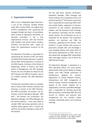 Nurturing Innovation: Venture Acceleration Networks

                                                  The five staff levels, Director, Co-Director,
                                                  Operations Manager, Office Manager and
5. Organizational Model                           Venture Advisor are a combination of full- and
                                                  part-time positions.66 The Director is part-time
VMS is not an independent legal entity but is     and is responsible for presenting VMS to MIT
a unit of the university, situated directly       and outside bodies; assignment of mentors;
under MIT’s Provost Office, the highest level     assessment of new mentors; development
of MIT’s management, and is governed and          projects; and the chairing of staff meetings,
managed through two layers of committees,         the operations committee and the monthly
which include an Operations Committee, an         review sessions. The Co-Directors can act as
Executive Committee. It has a lean                substitutes for the Director. The Co-Director
organizational structure, with two full-time      positions are part-time and filled by
staff members and several former mentors,         volunteers, appointed by the Director. Their
volunteer and part-time staff. Figure 26          function is to give mentors with unusual or
shows the organizational structure of the         particularly valuable skills and knowledge a
program.                                          more elevated position that allows them to
                                                  lead ad-hoc developments at VMS. They are
The Operations Committee is responsible for
                                                  also tasked with managing VMS’ relationships
representing the interests of MIT and meets
                                                  with early-stage investors, and to direct the
on behalf of the Provost whenever it needs to
                                                  VMS Outreach Project.
discuss VMS’ overall operations. It consists of
the VMS Director; the Deans of the School of
                                                  The Operations Manager is equivalent to a
Engineering, School of Science and Sloan
                                                  Chief Operating Officer and must possess
School of Management; the MIT Associate
                                                  administrative skills and the ability to manage
Provost; the Vice President for Research; the
                                                  people. Core tasks include assessment of
MIT Treasurer; the VMS Co-Founders; and, as
                                                  entrepreneurs      applying     for     services;
an ex-officio member, the VMS Operations
                                                  organization of contact between mentors,
Manager.
                                                  entrepreneurs and staff; management of
                                                  venture reviews; financial management; and
The Executive Committee meets on a periodic
                                                  support of the mentor network. He is
basis to discuss VMS’ activities, direction and
                                                  supported by a full-time, paid Office Manager
financing. It consists of the VMS Chairman,
                                                  who is responsible for directing day-to-day
the VMS Co-Founders, the Director, the Co-
                                                  office procedures; maintaining VMS’ data and
Directors and the Operations Manager. VMS
                                                  records on mentors and ventures; plus
staff – the Director, the Co-Directors, the
                                                  arrangements for the monthly review
Operations Manager, the Office Manager and
                                                  meetings, networking events and mentoring
the Venture Advisors – meet every week to
                                                  meetings.
consider VMS’ day-to-day operations and its
monthly review agenda. Once a month, the
staff use one of these meeting to review all of
the ventures.
                                                  66
                                                     The professional backgrounds of the current staff
                                                  members are fully described in MIT VMS’s website:
                                                  http://web.mit.edu/vms/about_vms.html#staff

                                                                                                127
 