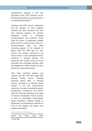 Nurturing Innovation: Venture Acceleration Networks

complementary programs at MIT (e.g.
Deshpande Center, MIT Enterprise Forum,
Entrepreneurship Center, etc) are described in
a recently published report.67

Interviews with MIT’s internal stakeholders
and the managers of these programs
indicated that these institutions host their
own mentoring programs. For example,
Deshpande        Center,      a      technology
commercialization and incubation facility
under the School of Engineering, provides
grants to MIT’s research projects close to a
commercialization      stage,    and      offers
mentoring programs to the recipients of
grants. While MIT VMS does not “pick
winners” but provides mentoring to any
venture teams in need, Deshpande Center’s
mentoring is naturally selective. The
experiences that mentors bring are almost
exclusively from technology start-ups, while
the backgrounds of VMS’s mentors are more
diverse (e.g. corporate executives).

These other mentoring programs may
compete with MIT VMS when going after
potential     funding    sources,    attracting
promising venture ideas, or recruiting
mentors. According to an observer heavily
involved in the MIT entrepreneurial
community, this type of competition benefits
entrepreneurs. Entrepreneurs have diverse
needs for mentoring, depending on the stage
of ventures’ development, field of business,
or level of technological differentiation.
Facing competition, programs attempt to
differentiate, and entrepreneurs self-select to
enroll in the programs that appear most
suitable and beneficial.

67
   Entrepreneurial Impact: The Role of MIT, Edward B.
Roberts       and      Charles      Eesley     (2009)
(http://www.kauffman.org/uploadedFiles/MIT_impact_f
ull_report.pdf)

                                                                                129
 
