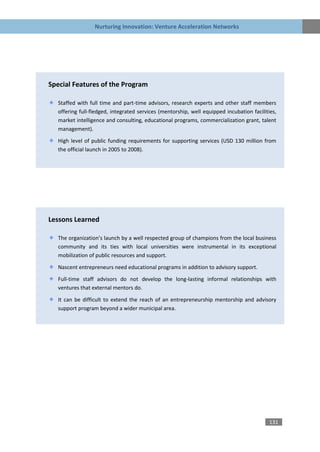 Nurturing Innovation: Venture Acceleration Networks




Special Features of the Program

   Staffed with full time and part-time advisors, research experts and other staff members
   offering full-fledged, integrated services (mentorship, well equipped incubation facilities,
   market intelligence and consulting, educational programs, commercialization grant, talent
   management).

   High level of public funding requirements for supporting services (USD 130 million from
   the official launch in 2005 to 2008).




Lessons Learned

   The organization’s launch by a well respected group of champions from the local business
   community and its ties with local universities were instrumental in its exceptional
   mobilization of public resources and support.

   Nascent entrepreneurs need educational programs in addition to advisory support.
   Full-time staff advisors do not develop the long-lasting informal relationships with
   ventures that external mentors do.

   It can be difficult to extend the reach of an entrepreneurship mentorship and advisory
   support program beyond a wider municipal area.




                                                                                            131
 